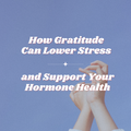 How Gratitude Can Lower Stress — and Support Your Hormones and Health